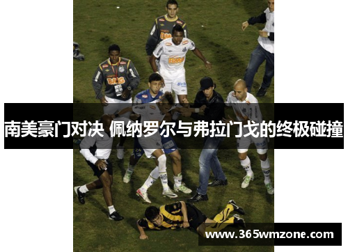 南美豪门对决 佩纳罗尔与弗拉门戈的终极碰撞