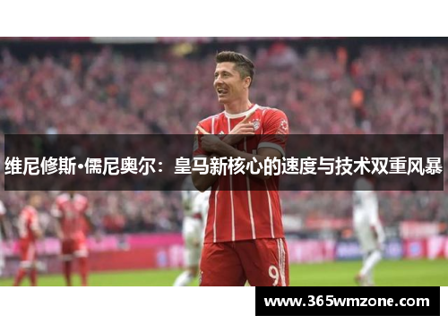 维尼修斯·儒尼奥尔：皇马新核心的速度与技术双重风暴